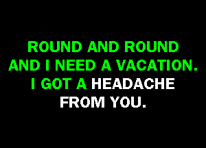 ROUND AND ROUND
AND I NEED A VACATION.
I GOT A HEADACHE
FROM YOU.