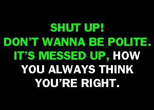 SHUT UP!

DONT WANNA BE POLITE.
ITS MESSED UP, HOW
YOU ALWAYS THINK
YOURE RIGHT.