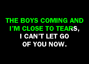 THE BOYS COMING AND

PM CLOSE TO TEARS,
I CANT LET GO

OF YOU NOW.