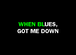 WHEN BLUES,

GOT ME DOWN