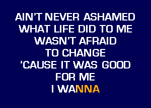 AIN'T NEVER ASHAMED
WHAT LIFE DID TO ME
WASN'T AFRAID
TO CHANGE
'CAUSE IT WAS GOOD
FOR ME
I WANNA