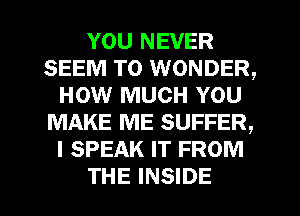 YOU NEVER
SEEM TO WONDER,
HOW MUCH YOU
MAKE ME SUFFER,
I SPEAK IT FROM

THE INSIDE l