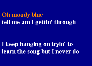 Oh moody blue
tell me am I gettin' through

I keep hanging on tryin' to
learn the song but I never do