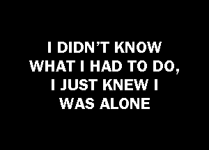 l DIDNT KNOW
WHAT I HAD TO DO,

I JUST KNEW I
WAS ALONE