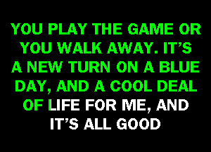 YOU PLAY THE GAME OR
YOU WALK AWAY. ITS
A NEW TURN ON A BLUE
DAY, AND A COOL DEAL
OF LIFE FOR ME, AND
ITS ALL GOOD