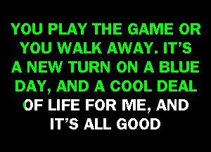 YOU PLAY THE GAME OR
YOU WALK AWAY. ITS
A NEW TURN ON A BLUE
DAY, AND A COOL DEAL
OF LIFE FOR ME, AND
ITS ALL GOOD