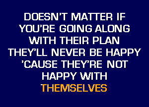 DOESN'T MATTER IF
YOU'RE GOING ALONG
WITH THEIR PLAN
THEY'LL NEVER BE HAPPY
'CAUSE THEYRE NOT
HAPPY WITH
THEMSELVES