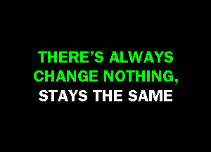 THERES ALWAYS

CHANGE NOTHING,
STAYS TH E SAME