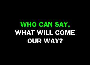 WHO CAN SAY,

WHAT WILL COME
OUR WAY?