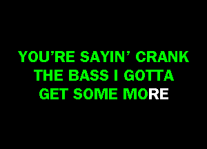 YOWRE SAYIN ' CRANK

THE BASS l GOTTA
GET SOME MORE