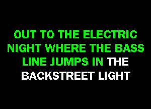 OUT TO THE ELECTRIC
NIGHT WHERE THE BASS
LINE JUMPS IN THE

BACKSTREET LIGHT