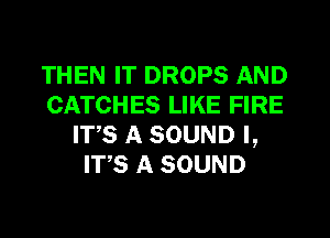 THEN IT DROPS AND
CATCHES LIKE FIRE
ITS A SOUND I,
ITS A SOUND