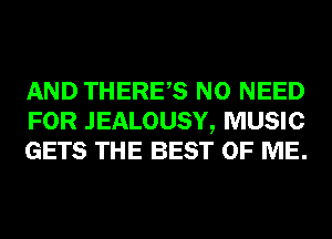 AND THERES NO NEED
FOR JEALOUSY, MUSIC
GETS THE BEST OF ME.