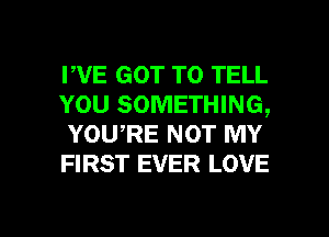 FVE GOT TO TELL
YOU SOMETHING,
YOU,RE NOT MY
FIRST EVER LOVE

g