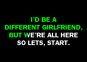 PD BE A
DIFFERENT GIRLFRIEND,
BUT WERE ALL HERE
SO LETS, START.