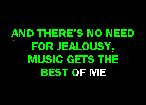 AND THERES NO NEED
' FOR JEALOUSY,
MUSIC GETS THE
BEST OF ME