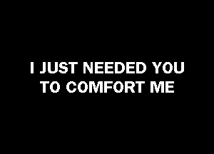 I JUST NEEDED YOU

TO COMFORT ME