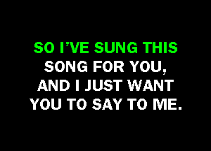 SO PVE SUNG THIS
SONG FOR YOU,

AND I JUST WANT
YOU TO SAY TO ME.