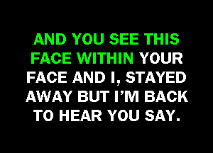 AND YOU SEE THIS
FACE WITHIN YOUR
FACE AND I, STAYED
AWAY BUT PM BACK
TO HEAR YOU SAY.