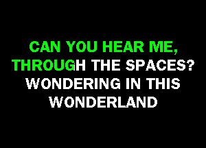 CAN YOU HEAR ME,
THROUGH THE SPACES?
WONDERING IN THIS
WONDERLAND