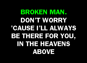 BROKEN MAN.
DON,T WORRY
CAUSE PLL ALWAYS
BE THERE FOR YOU,
IN THE HEAVENS
ABOVE