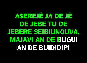 ASEREJE JA DE JE
DE JEBE TU DE
JEBERE SEIBIUNOUVA,
MAJAVI AN DE BUGUI
AN DE BUIDIDIPI