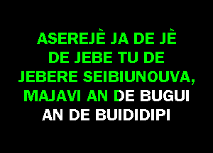 ASEREJE JA DE JE
DE JEBE TU DE
JEBERE SEIBIUNOUVA,
MAJAVI AN DE BUGUI
AN DE BUIDIDIPI