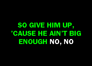 SO GIVE HIM UP,

,CAUSE HE AINT BIG
ENOUGH N0, N0