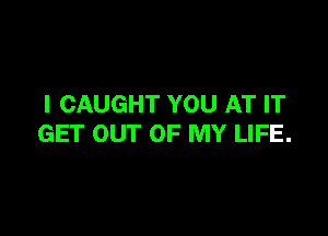 I CAUGHT YOU AT IT

GET OUT OF MY LIFE.