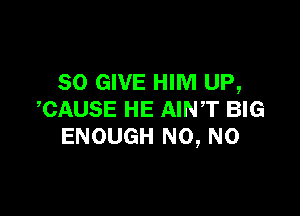 SO GIVE HIM UP,

,CAUSE HE AINT BIG
ENOUGH N0, N0