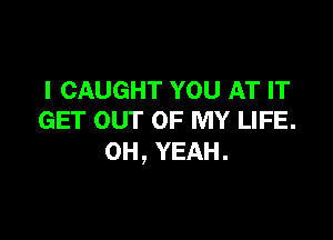 I CAUGHT YOU AT IT

GET our OF MY LIFE.
0H,YEAH.