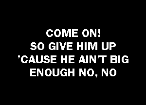 COME ON!
80 GIVE HIM UP

CAUSE HE AINT BIG
ENOUGH N0, N0