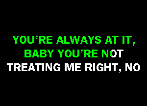 YOURE ALWAYS AT IT,
BABY YOURE NOT
TREATING ME RIGHT, N0