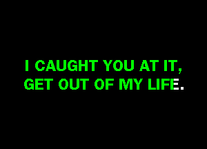 I CAUGHT YOU AT IT,

GET OUT OF MY LIFE.