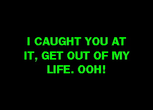 l CAUGHT YOU AT

IT, GET OUT OF MY
LIFE. OOH!