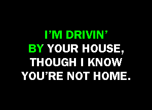 PM DRIVIN,
BY YOUR HOUSE,

THOUGH I KNOW
YOURE NOT HOME.