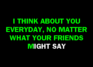 I THINK ABOUT YOU
EVERYDAY, NO MATTER
WHAT YOUR FRIENDS
MIGHT SAY