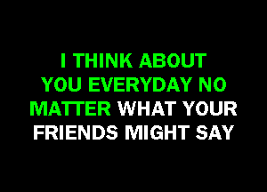 I THINK ABOUT
YOU EVERYDAY NO
MATTER WHAT YOUR
FRIENDS MIGHT SAY