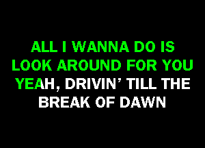 ALL I WANNA D0 IS
LOOK AROUND FOR YOU
YEAH, DRIVIN, TILL THE

BREAK 0F DAWN