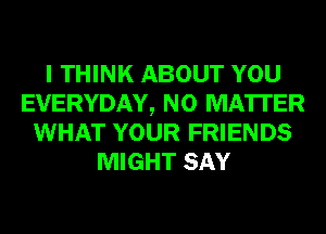 I THINK ABOUT YOU
EVERYDAY, NO MATTER
WHAT YOUR FRIENDS
MIGHT SAY