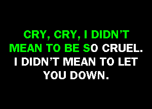 CRY, CRY, I DIDNT
MEAN TO BE SO CRUEL.
I DIDNT MEAN TO LET
YOU DOWN.