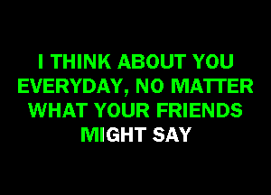 I THINK ABOUT YOU
EVERYDAY, NO MATTER
WHAT YOUR FRIENDS
MIGHT SAY