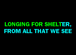 LONGING FOR SHELTER,
FROM ALL THAT WE SEE