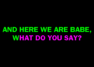 AND HERE WE ARE BABE,
WHAT DO YOU SAY?