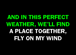 AND IN THIS PERFECT
WEATHER, WELL FIND
A PLACE TOGETHER,
FLY ON MY WIND