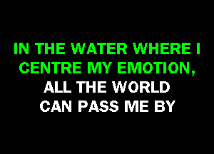 IN THE WATER WHERE I
CENTRE MY EMOTION,
ALL THE WORLD
CAN PASS ME BY