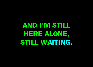 AND PM STILL

HERE ALONE,
STILL WAITING.