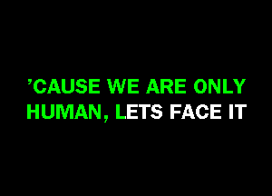 ,CAUSE WE ARE ONLY

HUMAN, LETS FACE IT