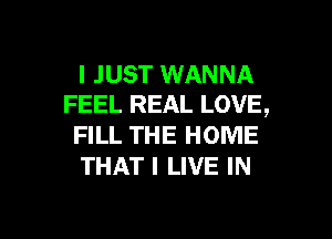 I JUST WANNA
FEEL REAL LOVE,

FILL THE HOME
THAT I LIVE IN

g