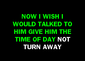 NOW I WISH I
WOULD TALKED TO
HIM GIVE HIM THE
TIME OF DAY NOT

TURN AWAY